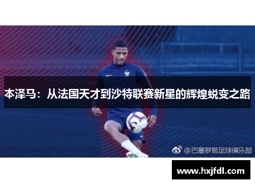 本泽马：从法国天才到沙特联赛新星的辉煌蜕变之路