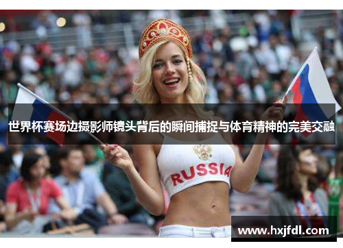 世界杯赛场边摄影师镜头背后的瞬间捕捉与体育精神的完美交融