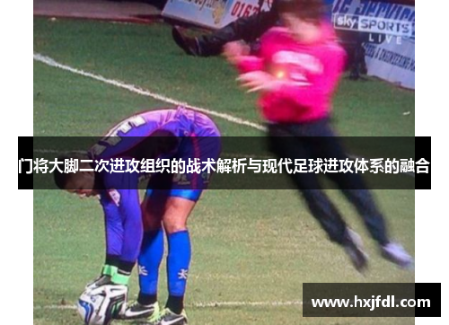 门将大脚二次进攻组织的战术解析与现代足球进攻体系的融合