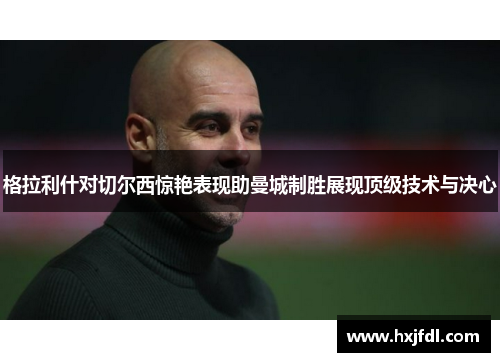 格拉利什对切尔西惊艳表现助曼城制胜展现顶级技术与决心