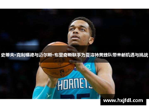 史蒂夫·克利福德与迈尔斯·布里奇斯联手为夏洛特黄蜂队带来新机遇与挑战