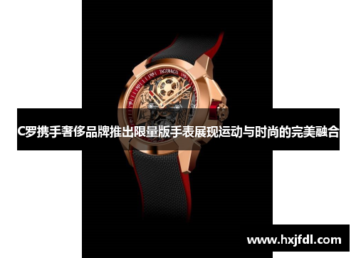 C罗携手奢侈品牌推出限量版手表展现运动与时尚的完美融合