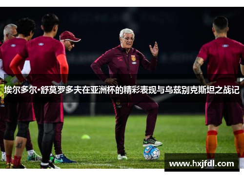 埃尔多尔·舒莫罗多夫在亚洲杯的精彩表现与乌兹别克斯坦之战记