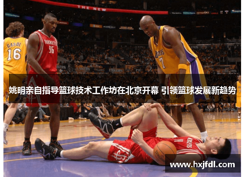 姚明亲自指导篮球技术工作坊在北京开幕 引领篮球发展新趋势