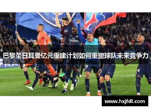 巴黎圣日耳曼亿元重建计划如何重塑球队未来竞争力