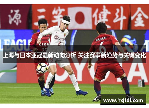 上海与日本亚冠最新动向分析 关注赛事新趋势与关键变化