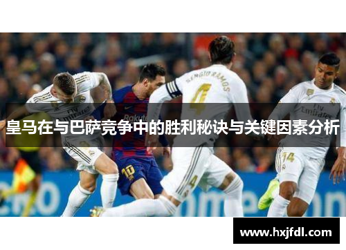 皇马在与巴萨竞争中的胜利秘诀与关键因素分析