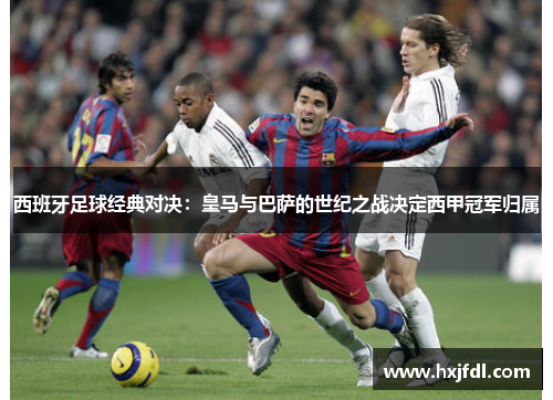 西班牙足球经典对决：皇马与巴萨的世纪之战决定西甲冠军归属