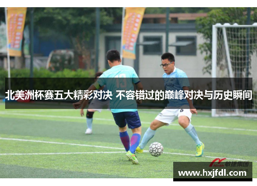 北美洲杯赛五大精彩对决 不容错过的巅峰对决与历史瞬间