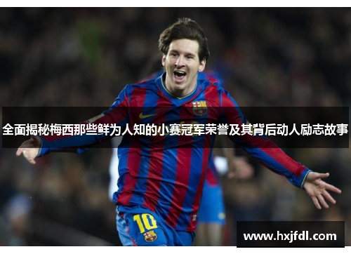 全面揭秘梅西那些鲜为人知的小赛冠军荣誉及其背后动人励志故事