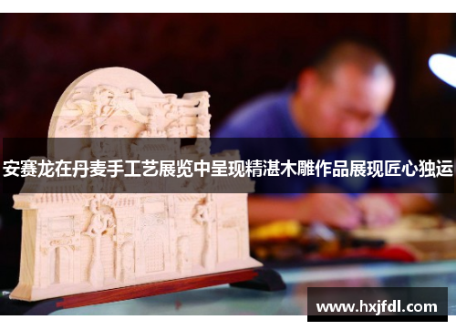 安赛龙在丹麦手工艺展览中呈现精湛木雕作品展现匠心独运