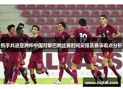 携手共进亚洲杯中国对黎巴嫩比赛时间安排及赛事看点分析 携手共进亚洲杯中国对黎巴嫩比赛时间安排及赛事看点分析
