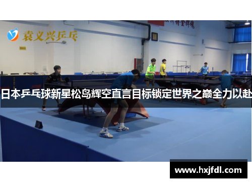 日本乒乓球新星松岛辉空直言目标锁定世界之巅全力以赴