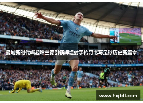 曼城新时代崛起哈兰德引领辉煌射手传奇书写足球历史新篇章