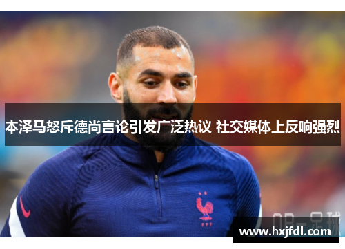 本泽马怒斥德尚言论引发广泛热议 社交媒体上反响强烈