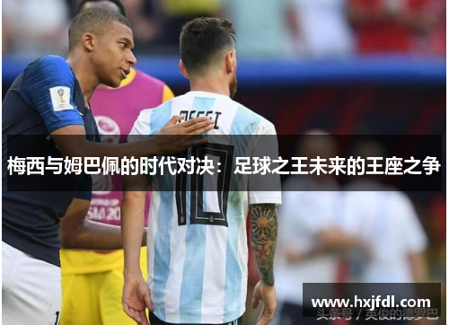 梅西与姆巴佩的时代对决:足球之王未来的王座之争 梅西与姆巴佩的时代对决:足球之王未来的王座之争