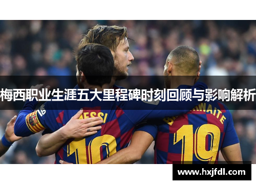 梅西职业生涯五大里程碑时刻回顾与影响解析