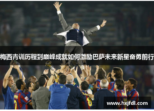 梅西青训历程到巅峰成就如何激励巴萨未来新星奋勇前行 梅西青训历程到巅峰成就如何激励巴萨未来新星奋勇前行